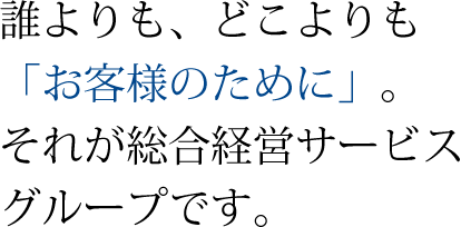 誰よりも、どこよりも「お客様のために」。それが総合経営サービスグループです。