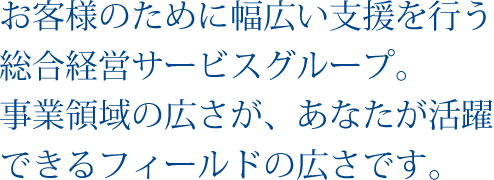 お客様のために幅広い支援を行う総合経営サービスグループ。事業領域の広さが、あなたが活躍できるフィールドの広さです。