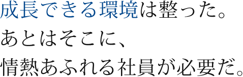 成長できる環境は整った あとはそこに、情熱あふれる社員が必要だ。