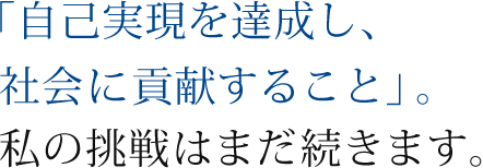 「自己実現を達成し、社会に貢献すること」。私の挑戦はまだ続きます。