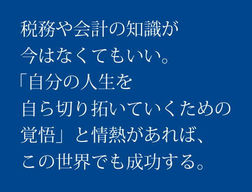 税務や会計の知識が今はなくてもいい。「自分の人生を自ら拓いていくための覚悟」と情熱があれば、この世界でも成功する。