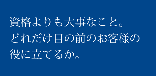 資格よりも大事なこと。 どれだけ目の前のお客様の役に立てるか。