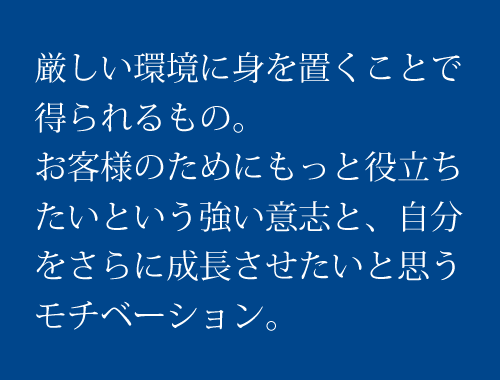 厳しい環境に身を置くことで得られるもの。お客様のためにもっと役立ちたいという強い意志と、自分をさらに成長させたいと思うモチベーション。