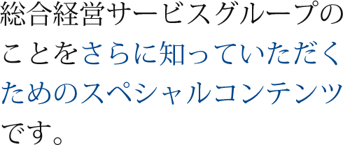 総合経営サービスグループのことをさらに知っていただくためのスペシャルコンテンツです。